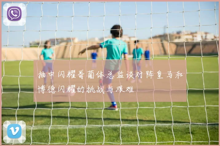 抽中闪耀哥葡体总监谈对阵皇马和博德闪耀的挑战与艰难