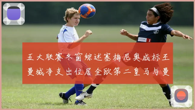 五大联赛冬窗综述塞梅尼奥成标王曼城净支出位居全欧第二皇马与曼联均未投入