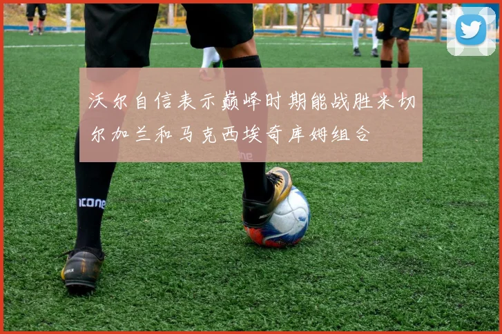 沃尔自信表示巅峰时期能战胜米切尔加兰和马克西埃奇库姆组合