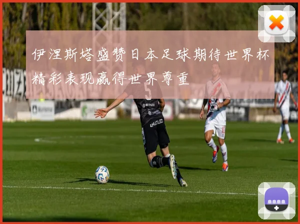 伊涅斯塔盛赞日本足球期待世界杯精彩表现赢得世界尊重