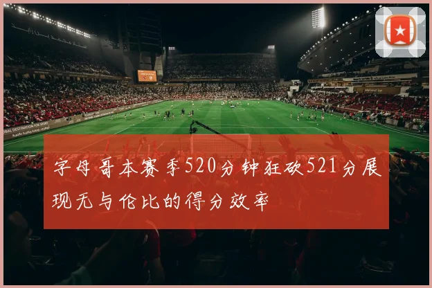 字母哥本赛季520分钟狂砍521分展现无与伦比的得分效率