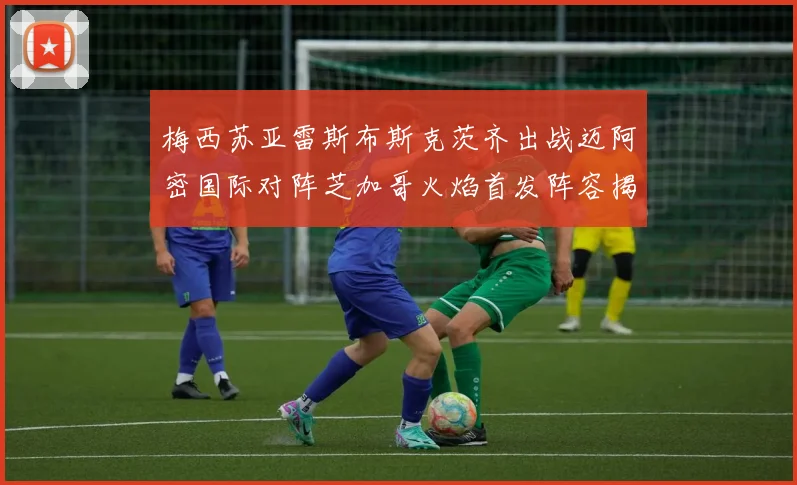 梅西苏亚雷斯布斯克茨齐出战迈阿密国际对阵芝加哥火焰首发阵容揭晓