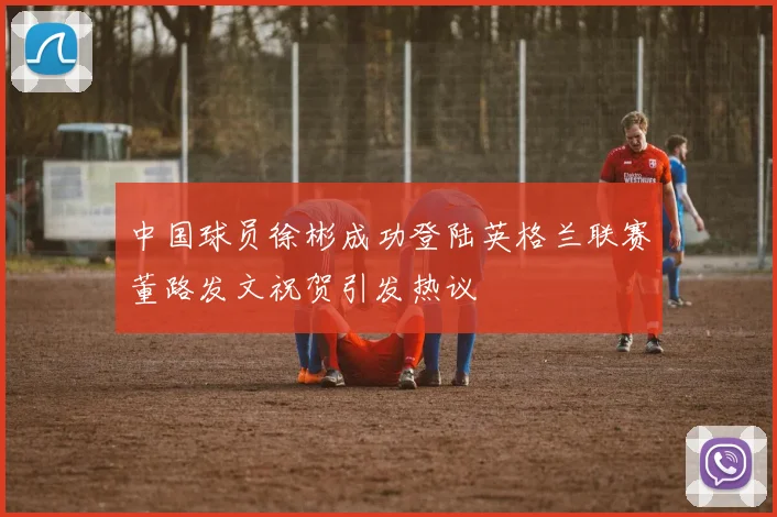 中国球员徐彬成功登陆英格兰联赛董路发文祝贺引发热议