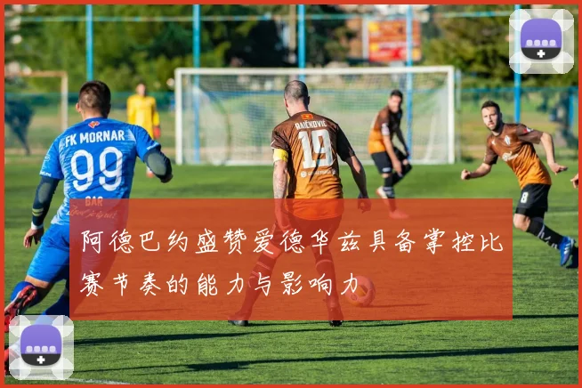 阿德巴约盛赞爱德华兹具备掌控比赛节奏的能力与影响力