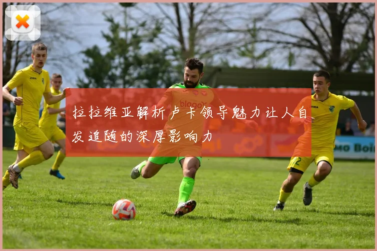拉拉维亚解析卢卡领导魅力让人自发追随的深厚影响力