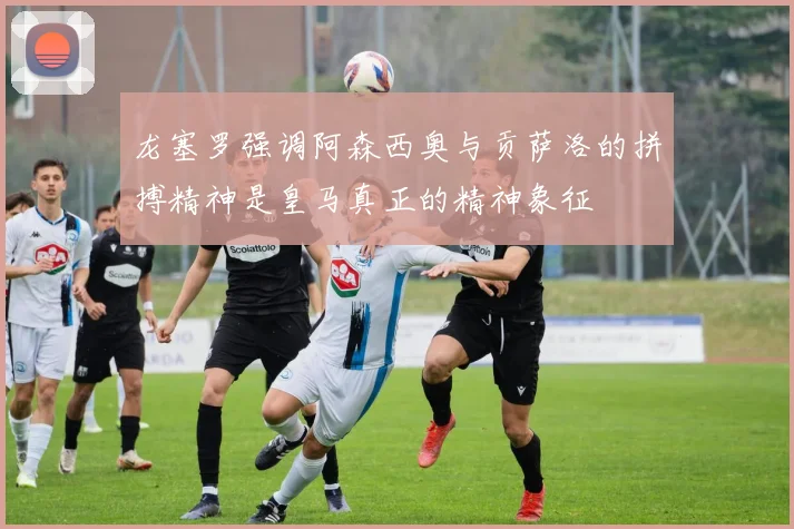 龙塞罗强调阿森西奥与贡萨洛的拼搏精神是皇马真正的精神象征