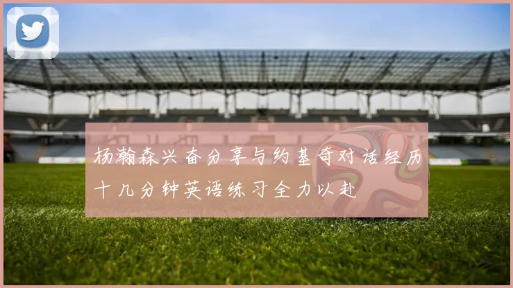 杨瀚森兴奋分享与约基奇对话经历十几分钟英语练习全力以赴