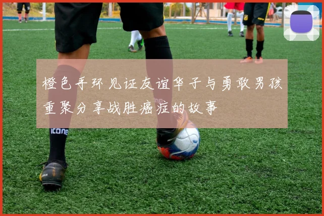 橙色手环见证友谊华子与勇敢男孩重聚分享战胜癌症的故事