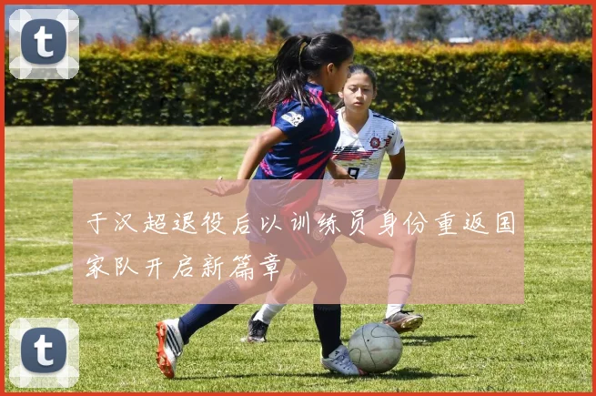 于汉超退役后以训练员身份重返国家队开启新篇章