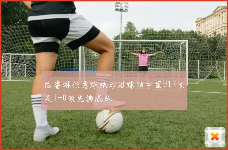 陈睿琳任意球绝妙进球助中国U17女足1-0领先挪威队