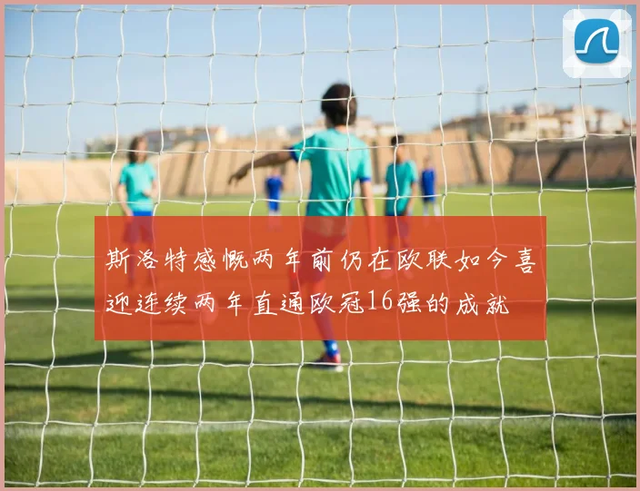 斯洛特感慨两年前仍在欧联如今喜迎连续两年直通欧冠16强的成就