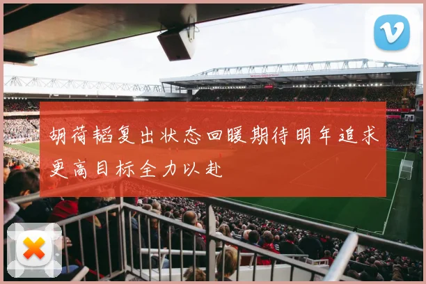 胡荷韬复出状态回暖期待明年追求更高目标全力以赴