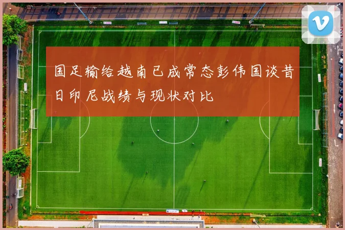 国足输给越南已成常态彭伟国谈昔日印尼战绩与现状对比