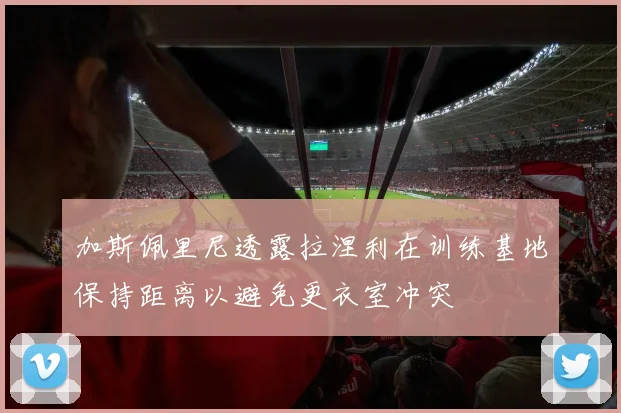 加斯佩里尼透露拉涅利在训练基地保持距离以避免更衣室冲突