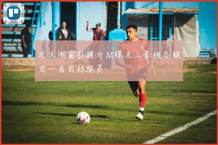 尤文冬窗引援计划曝光三条线各锁定一名目标球员