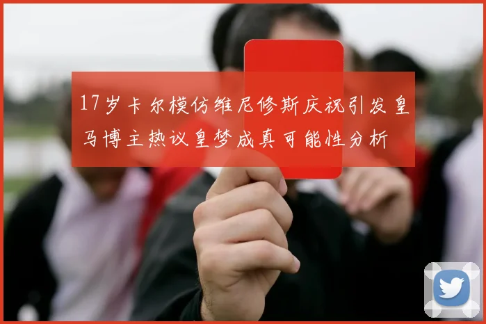 17岁卡尔模仿维尼修斯庆祝引发皇马博主热议皇梦成真可能性分析
