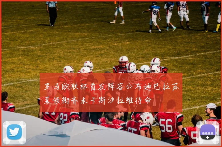 罗马欧联杯首发阵容公布迪巴拉苏莱领衔齐米卡斯沙拉维待命