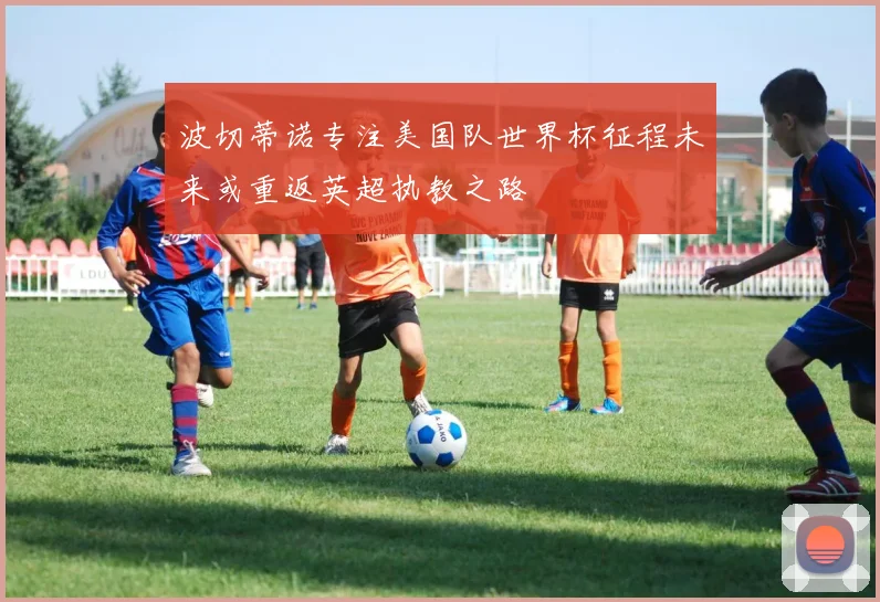 波切蒂诺专注美国队世界杯征程未来或重返英超执教之路