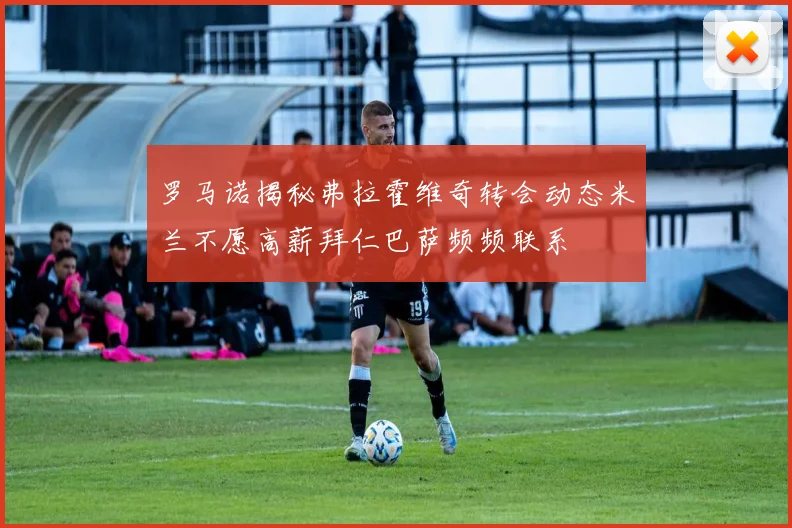 罗马诺揭秘弗拉霍维奇转会动态米兰不愿高薪拜仁巴萨频频联系