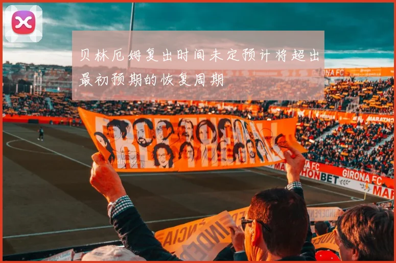 贝林厄姆复出时间未定预计将超出最初预期的恢复周期