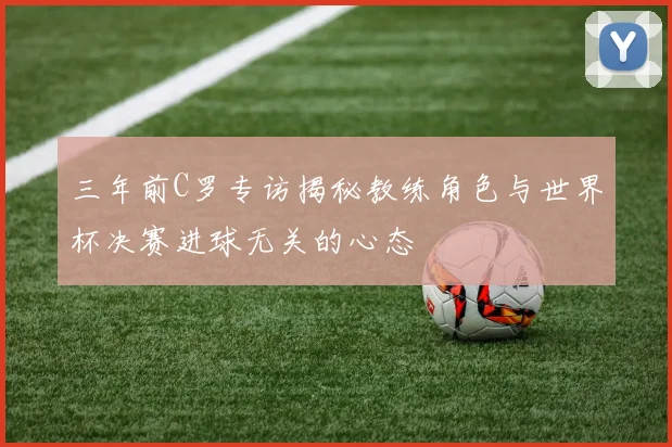 三年前C罗专访揭秘教练角色与世界杯决赛进球无关的心态