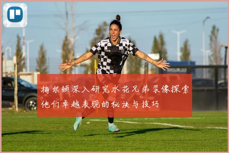 梅尔顿深入研究水花兄弟录像探索他们卓越表现的秘诀与技巧