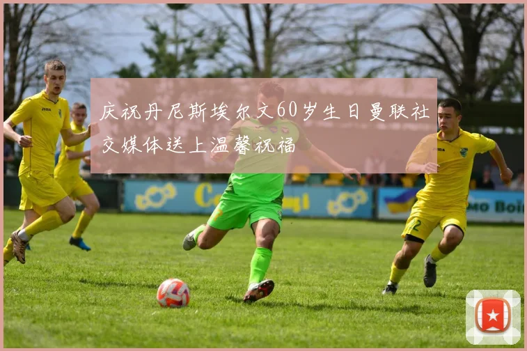 庆祝丹尼斯埃尔文60岁生日曼联社交媒体送上温馨祝福