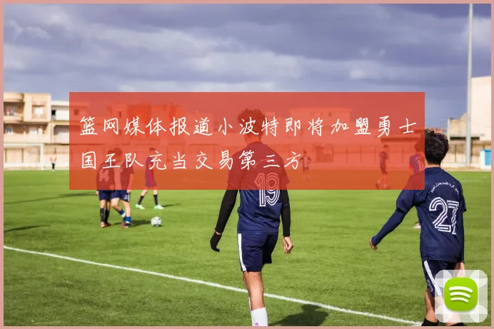 篮网媒体报道小波特即将加盟勇士国王队充当交易第三方